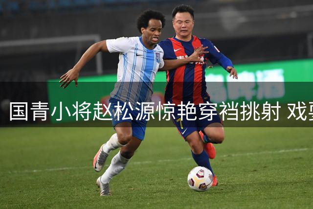 国青小将赵松源惊艳穿裆挑射 戏耍阿森纳防线献神仙球