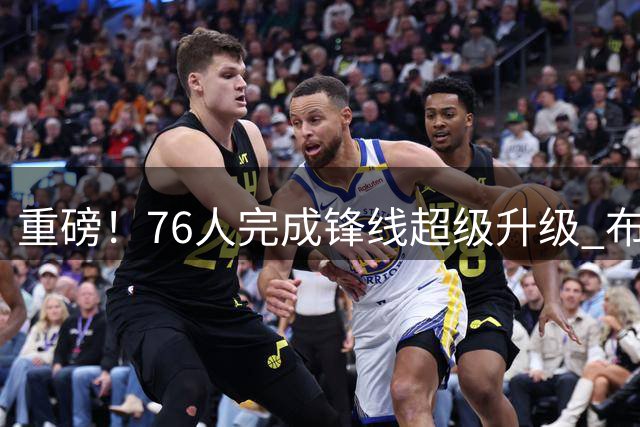 重磅！76人完成锋线超级升级 布朗联手詹姆斯组梦幻组合